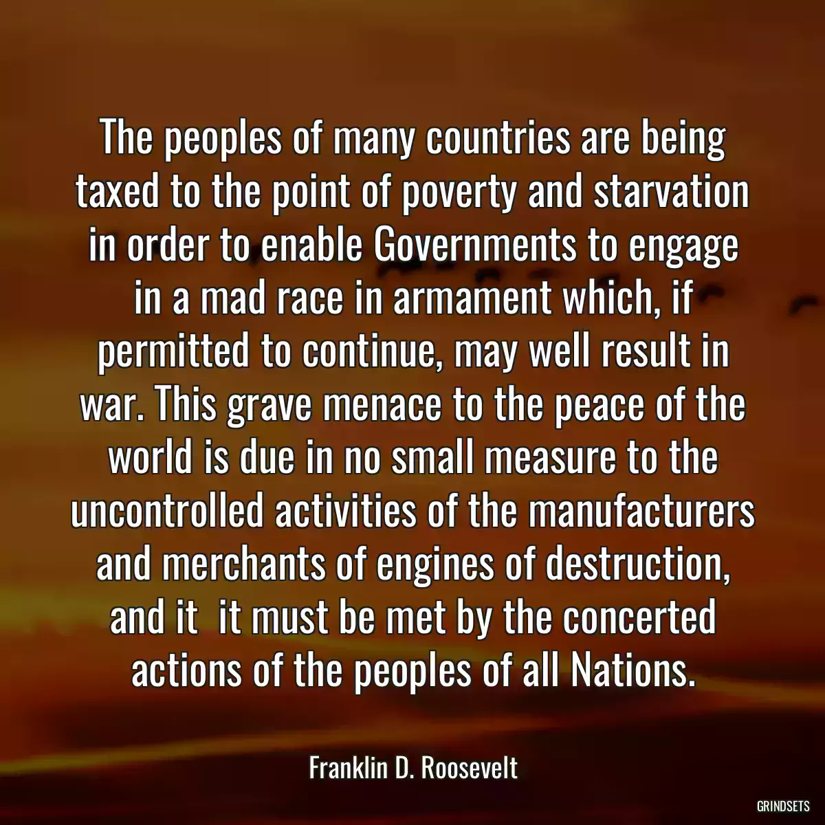 The peoples of many countries are being taxed to the point of poverty and starvation in order to enable Governments to engage in a mad race in armament which, if permitted to continue, may well result in war. This grave menace to the peace of the world is due in no small measure to the uncontrolled activities of the manufacturers and merchants of engines of destruction, and it  it must be met by the concerted actions of the peoples of all Nations.