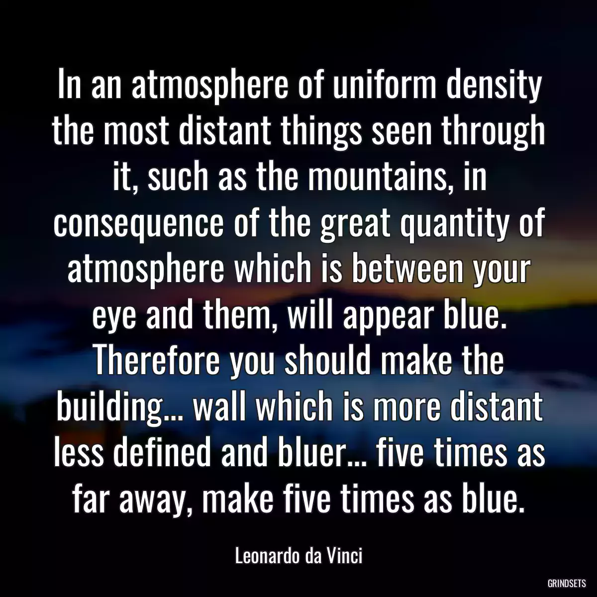 In an atmosphere of uniform density the most distant things seen through it, such as the mountains, in consequence of the great quantity of atmosphere which is between your eye and them, will appear blue. Therefore you should make the building... wall which is more distant less defined and bluer... five times as far away, make five times as blue.