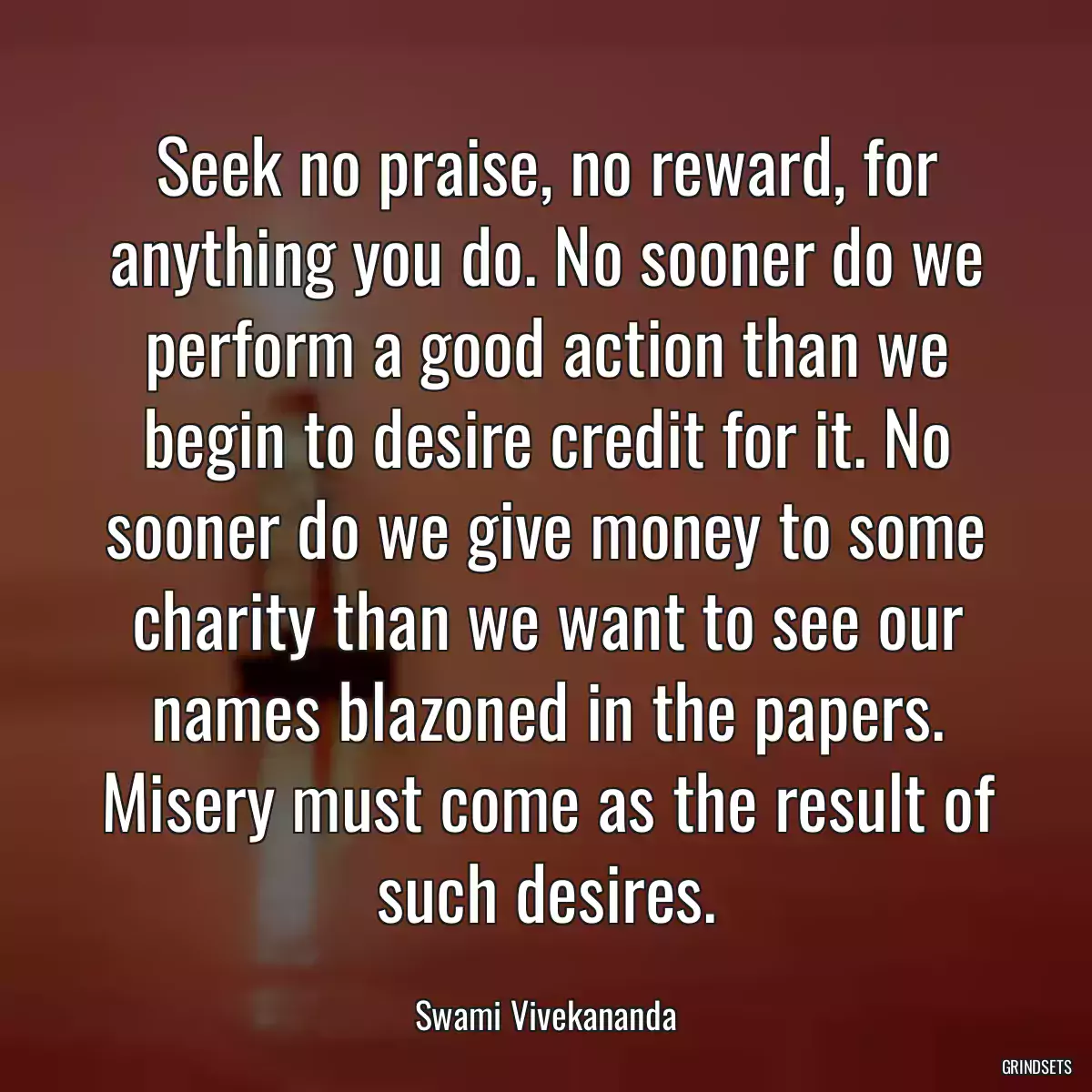 Seek no praise, no reward, for anything you do. No sooner do we perform a good action than we begin to desire credit for it. No sooner do we give money to some charity than we want to see our names blazoned in the papers. Misery must come as the result of such desires.