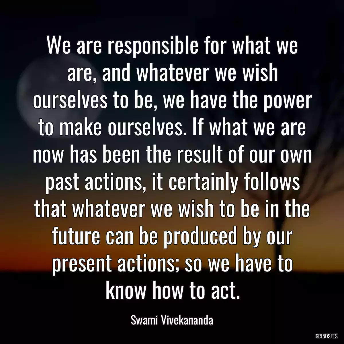 We are responsible for what we are, and whatever we wish ourselves to be, we have the power to make ourselves. If what we are now has been the result of our own past actions, it certainly follows that whatever we wish to be in the future can be produced by our present actions; so we have to know how to act.