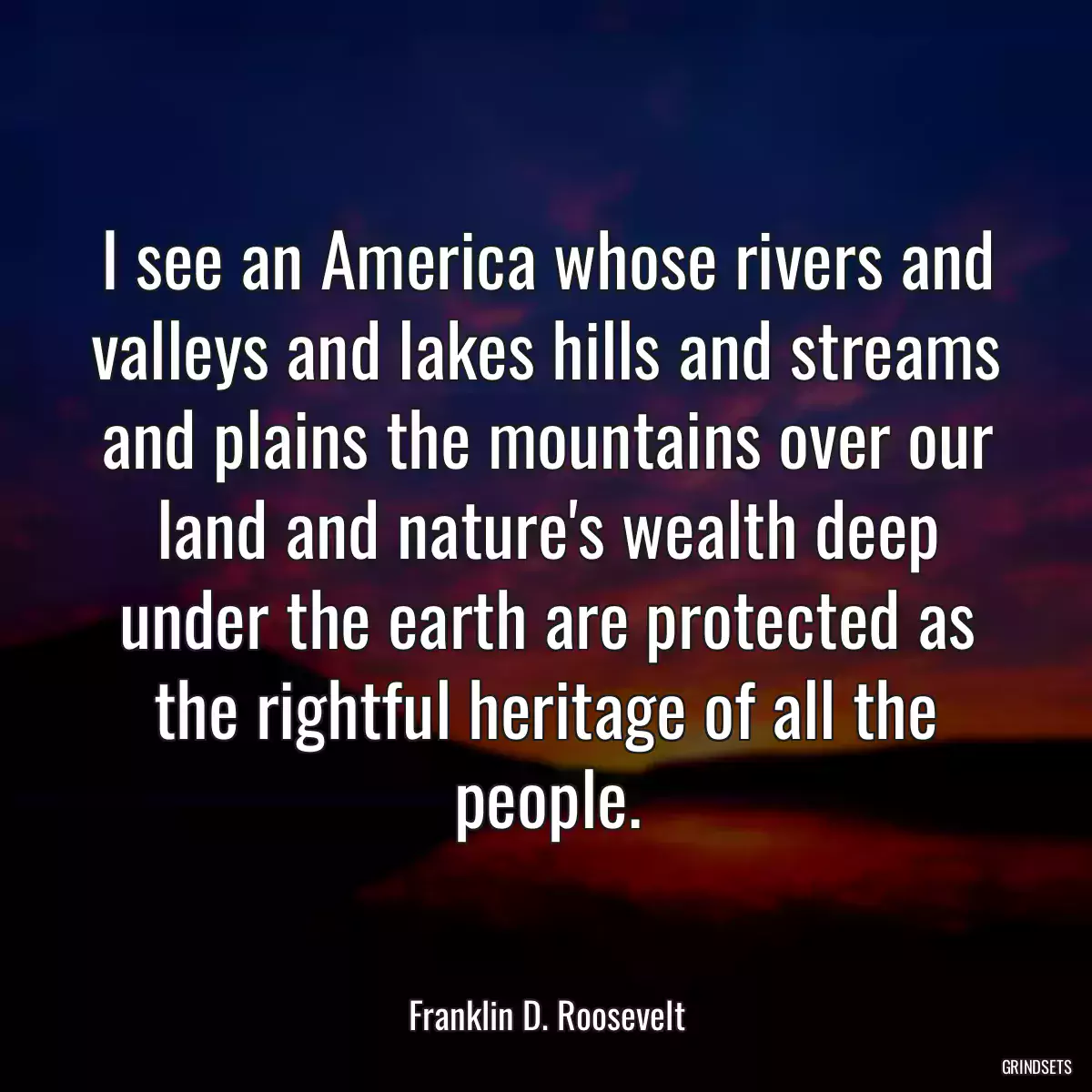 I see an America whose rivers and valleys and lakes hills and streams and plains the mountains over our land and nature\'s wealth deep under the earth are protected as the rightful heritage of all the people.