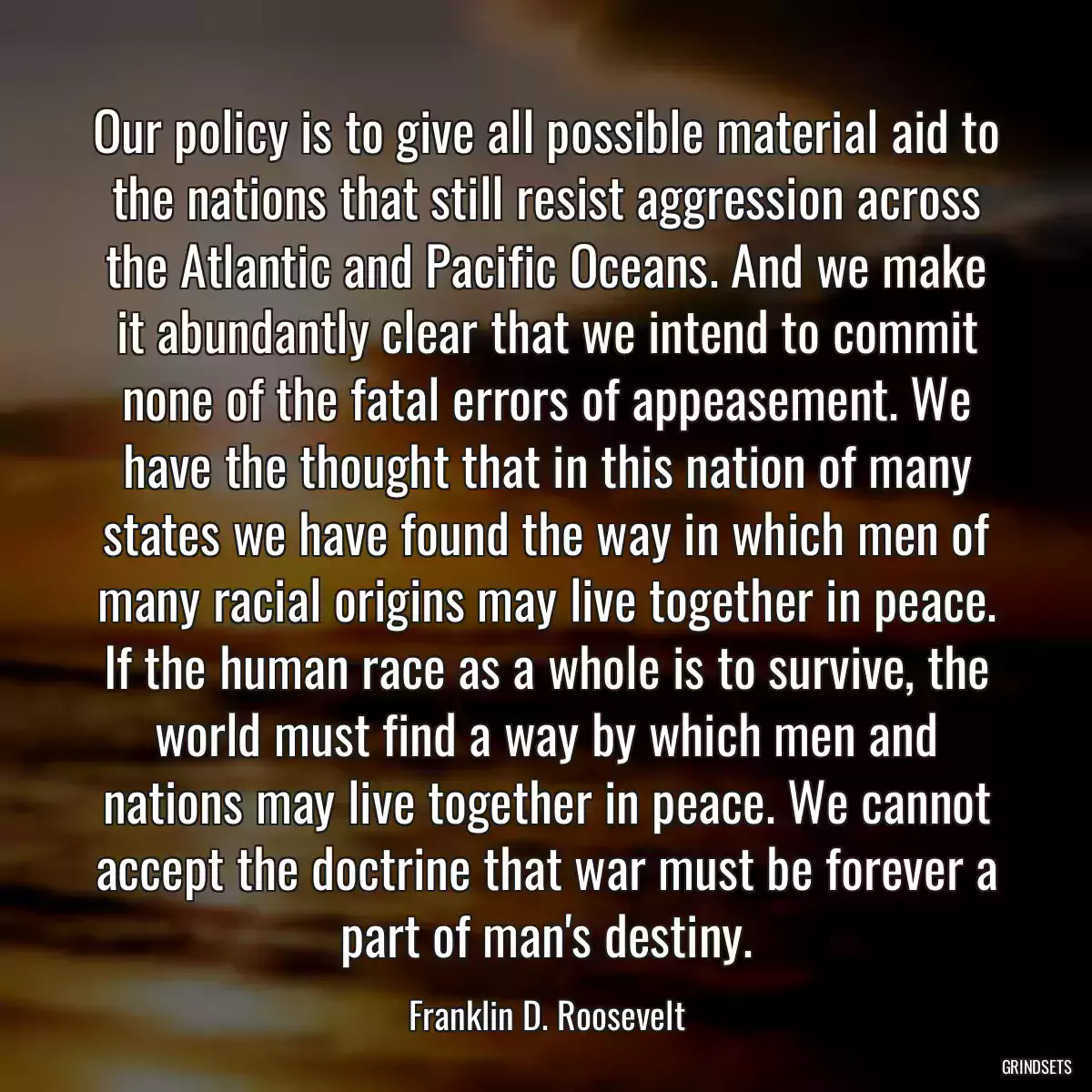 Our policy is to give all possible material aid to the nations that still resist aggression across the Atlantic and Pacific Oceans. And we make it abundantly clear that we intend to commit none of the fatal errors of appeasement. We have the thought that in this nation of many states we have found the way in which men of many racial origins may live together in peace. If the human race as a whole is to survive, the world must find a way by which men and nations may live together in peace. We cannot accept the doctrine that war must be forever a part of man\'s destiny.