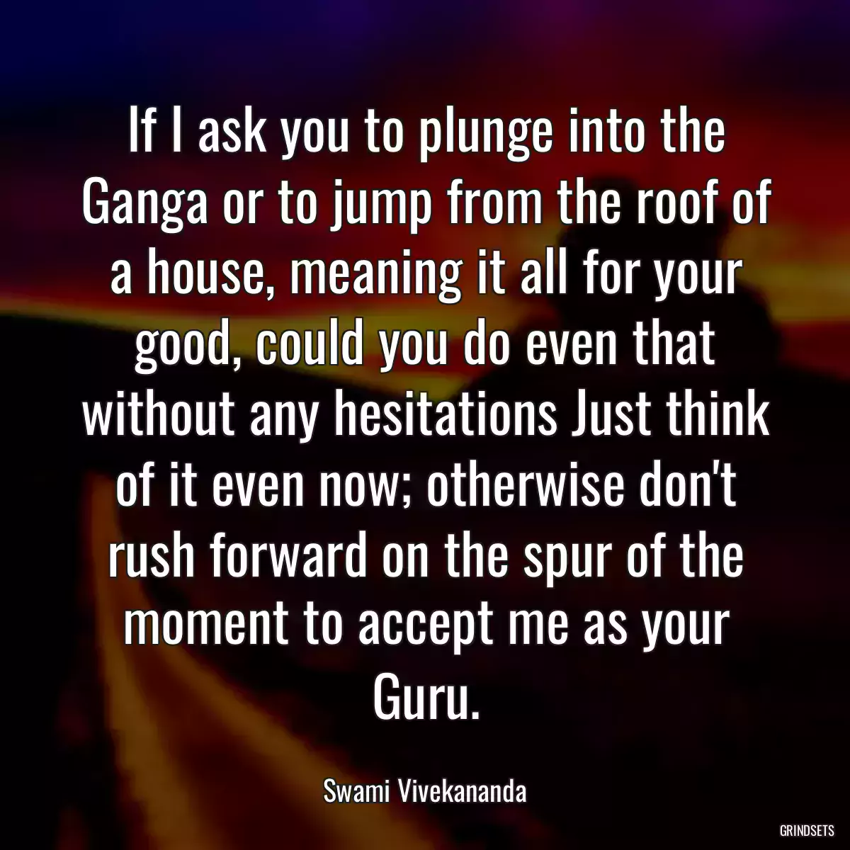 If I ask you to plunge into the Ganga or to jump from the roof of a house, meaning it all for your good, could you do even that without any hesitations Just think of it even now; otherwise don\'t rush forward on the spur of the moment to accept me as your Guru.