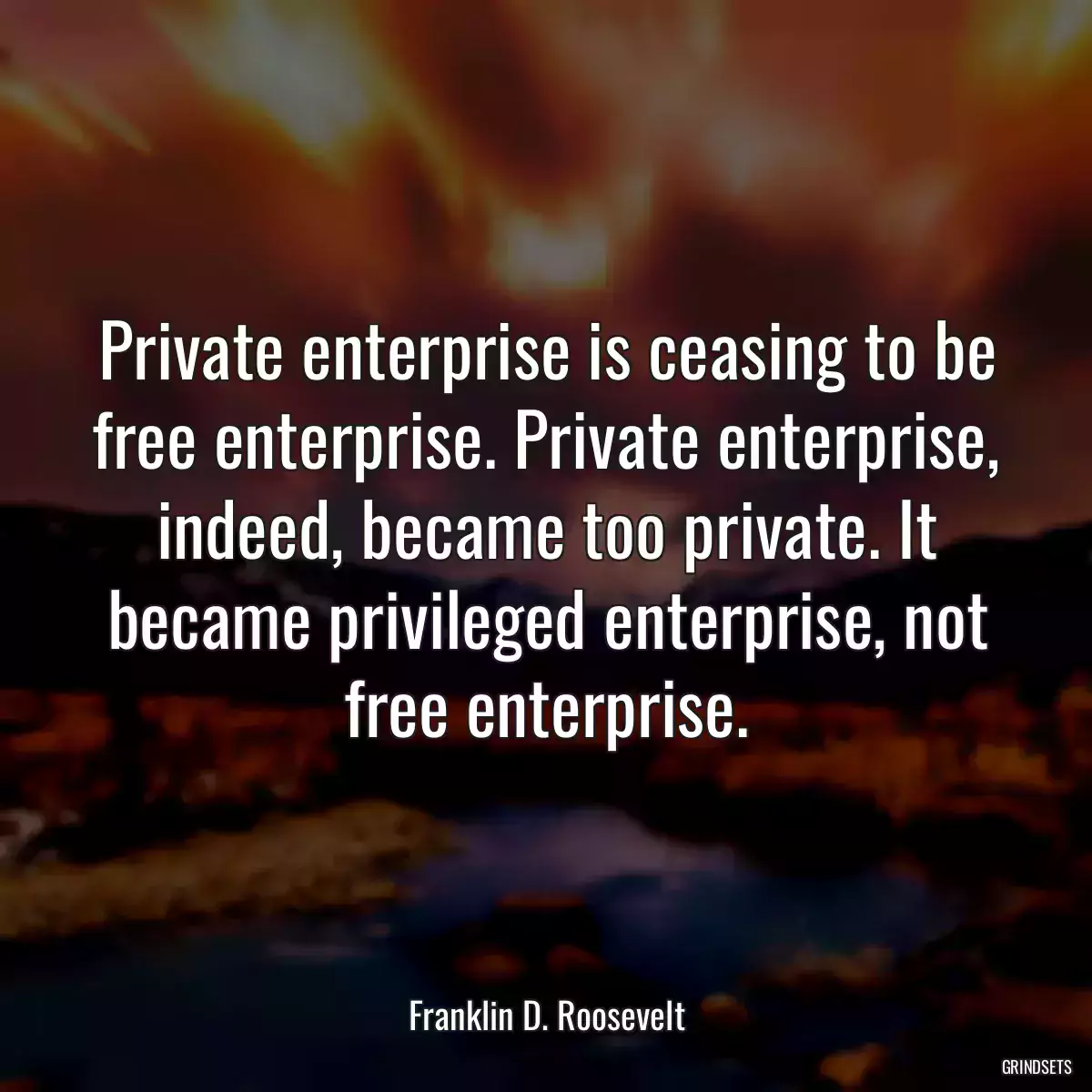 Private enterprise is ceasing to be free enterprise. Private enterprise, indeed, became too private. It became privileged enterprise, not free enterprise.