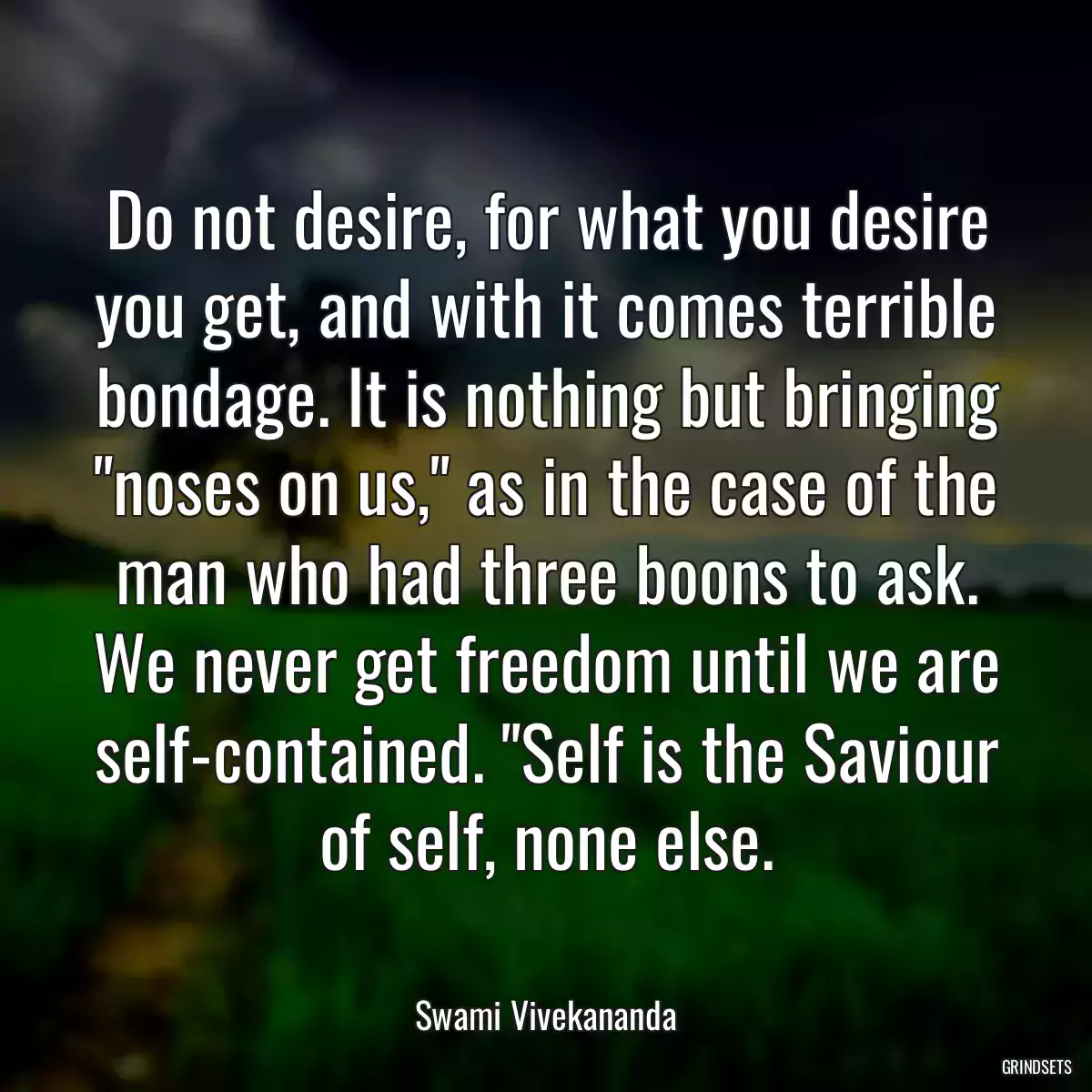 Do not desire, for what you desire you get, and with it comes terrible bondage. It is nothing but bringing \