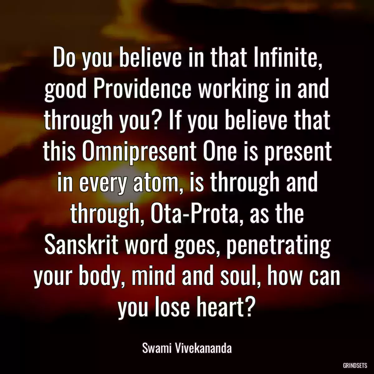 Do you believe in that Infinite, good Providence working in and through you? If you believe that this Omnipresent One is present in every atom, is through and through, Ota-Prota, as the Sanskrit word goes, penetrating your body, mind and soul, how can you lose heart?