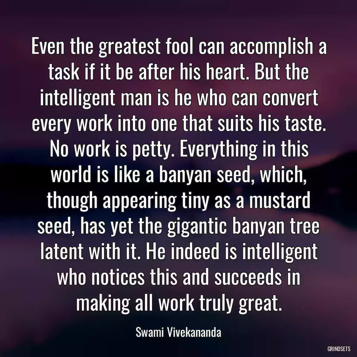 Even the greatest fool can accomplish a task if it be after his heart. But the intelligent man is he who can convert every work into one that suits his taste. No work is petty. Everything in this world is like a banyan seed, which, though appearing tiny as a mustard seed, has yet the gigantic banyan tree latent with it. He indeed is intelligent who notices this and succeeds in making all work truly great.