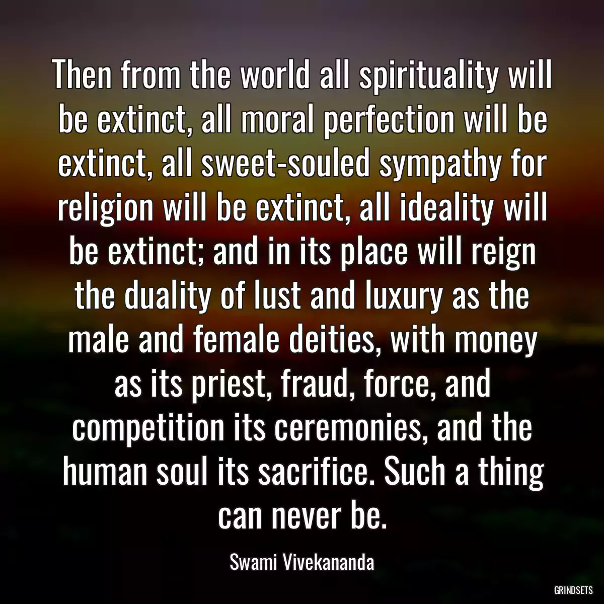 Then from the world all spirituality will be extinct, all moral perfection will be extinct, all sweet-souled sympathy for religion will be extinct, all ideality will be extinct; and in its place will reign the duality of lust and luxury as the male and female deities, with money as its priest, fraud, force, and competition its ceremonies, and the human soul its sacrifice. Such a thing can never be.