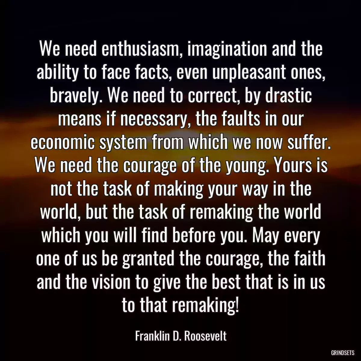 We need enthusiasm, imagination and the ability to face facts, even unpleasant ones, bravely. We need to correct, by drastic means if necessary, the faults in our economic system from which we now suffer. We need the courage of the young. Yours is not the task of making your way in the world, but the task of remaking the world which you will find before you. May every one of us be granted the courage, the faith and the vision to give the best that is in us to that remaking!