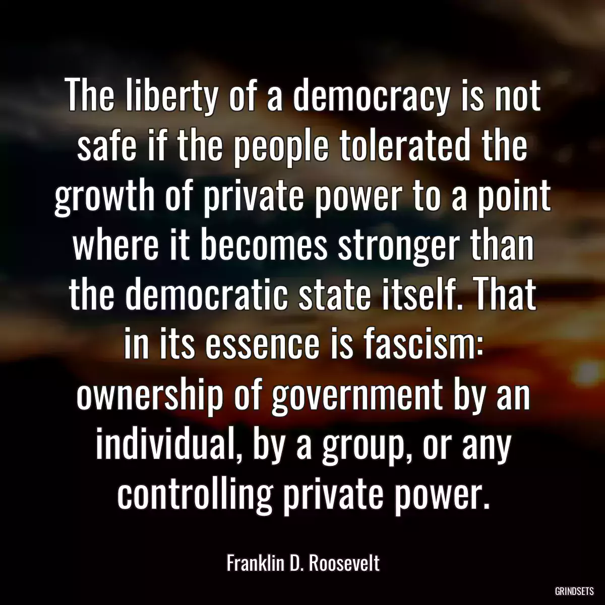 The liberty of a democracy is not safe if the people tolerated the growth of private power to a point where it becomes stronger than the democratic state itself. That in its essence is fascism: ownership of government by an individual, by a group, or any controlling private power.