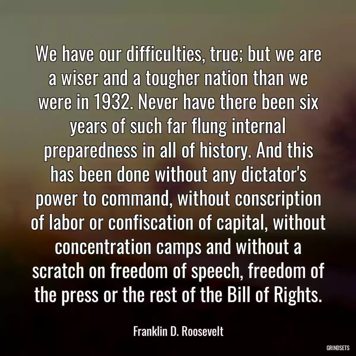 We have our difficulties, true; but we are a wiser and a tougher nation than we were in 1932. Never have there been six years of such far flung internal preparedness in all of history. And this has been done without any dictator\'s power to command, without conscription of labor or confiscation of capital, without concentration camps and without a scratch on freedom of speech, freedom of the press or the rest of the Bill of Rights.
