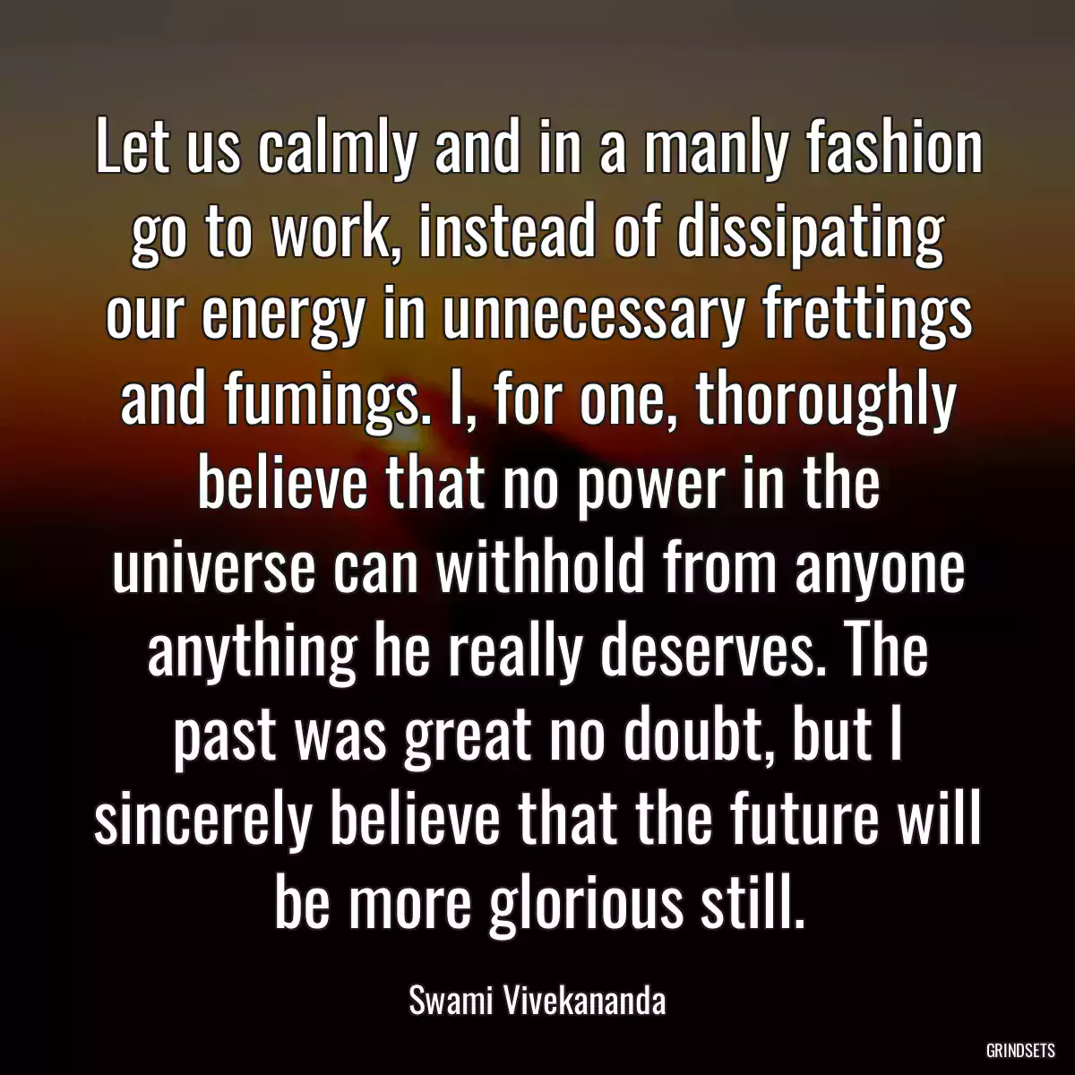 Let us calmly and in a manly fashion go to work, instead of dissipating our energy in unnecessary frettings and fumings. I, for one, thoroughly believe that no power in the universe can withhold from anyone anything he really deserves. The past was great no doubt, but I sincerely believe that the future will be more glorious still.