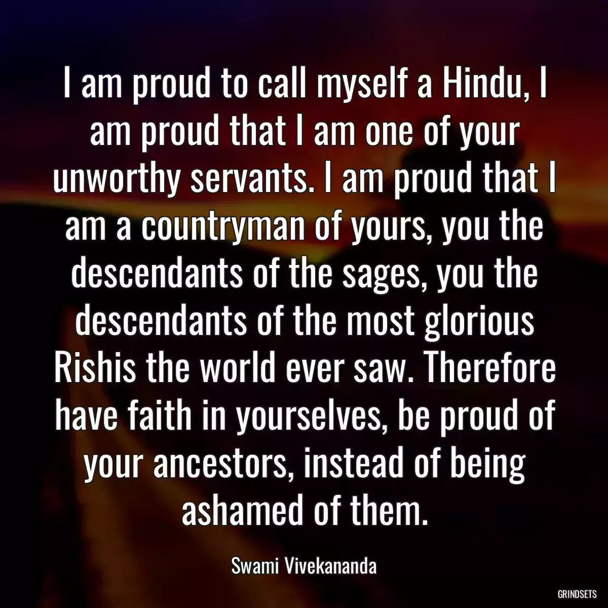 I am proud to call myself a Hindu, I am proud that I am one of your unworthy servants. I am proud that I am a countryman of yours, you the descendants of the sages, you the descendants of the most glorious Rishis the world ever saw. Therefore have faith in yourselves, be proud of your ancestors, instead of being ashamed of them.