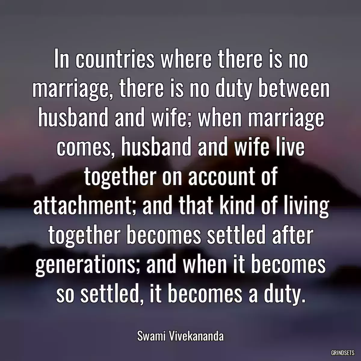 In countries where there is no marriage, there is no duty between husband and wife; when marriage comes, husband and wife live together on account of attachment; and that kind of living together becomes settled after generations; and when it becomes so settled, it becomes a duty.