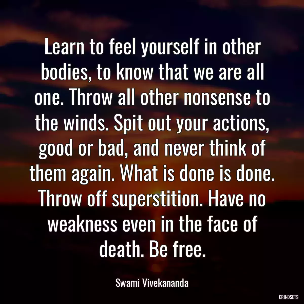 Learn to feel yourself in other bodies, to know that we are all one. Throw all other nonsense to the winds. Spit out your actions, good or bad, and never think of them again. What is done is done. Throw off superstition. Have no weakness even in the face of death. Be free.