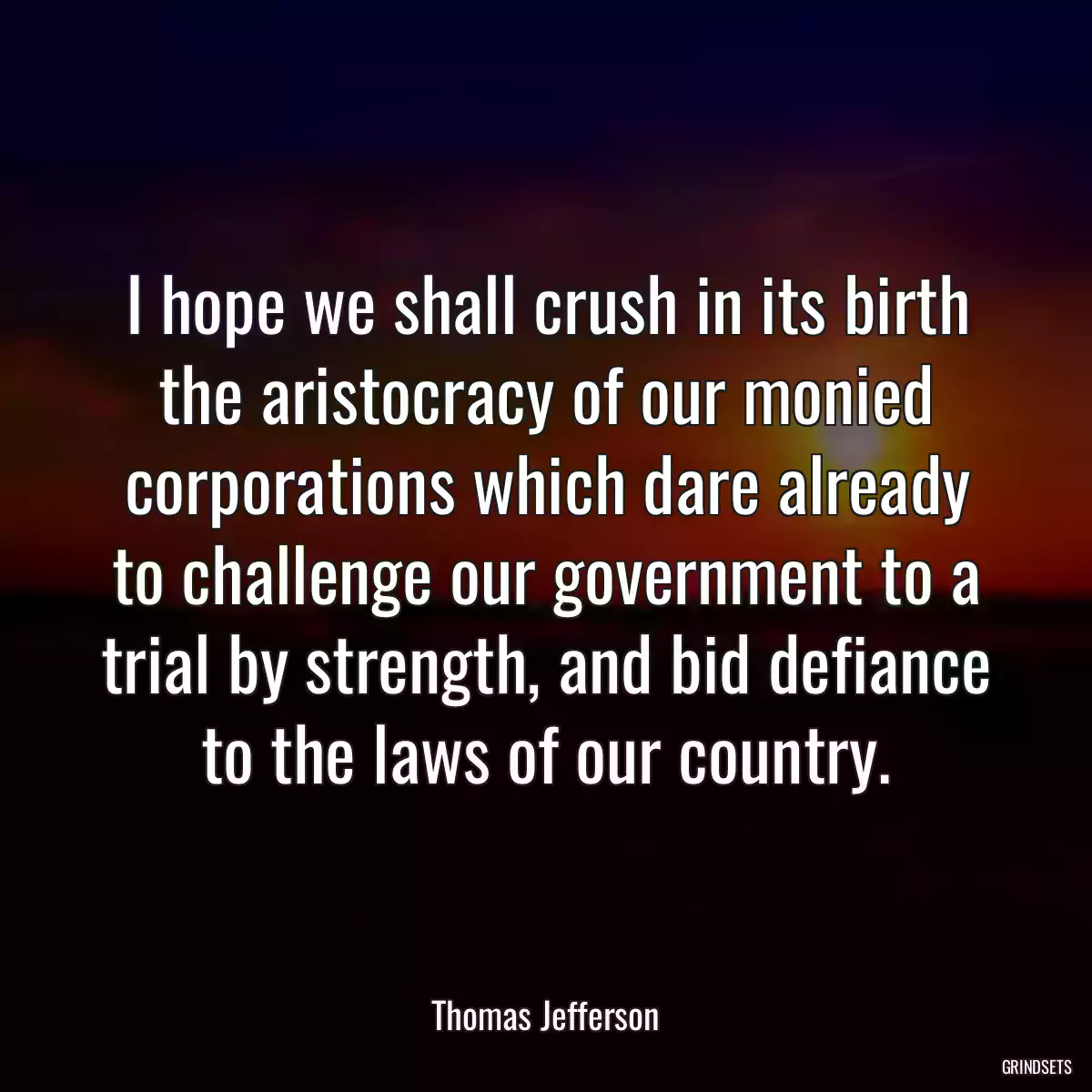 I hope we shall crush in its birth the aristocracy of our monied corporations which dare already to challenge our government to a trial by strength, and bid defiance to the laws of our country.