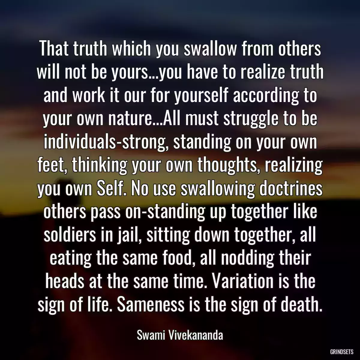 That truth which you swallow from others will not be yours...you have to realize truth and work it our for yourself according to your own nature...All must struggle to be individuals-strong, standing on your own feet, thinking your own thoughts, realizing you own Self. No use swallowing doctrines others pass on-standing up together like soldiers in jail, sitting down together, all eating the same food, all nodding their heads at the same time. Variation is the sign of life. Sameness is the sign of death.