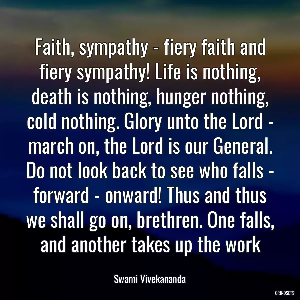 Faith, sympathy - fiery faith and fiery sympathy! Life is nothing, death is nothing, hunger nothing, cold nothing. Glory unto the Lord - march on, the Lord is our General. Do not look back to see who falls - forward - onward! Thus and thus we shall go on, brethren. One falls, and another takes up the work