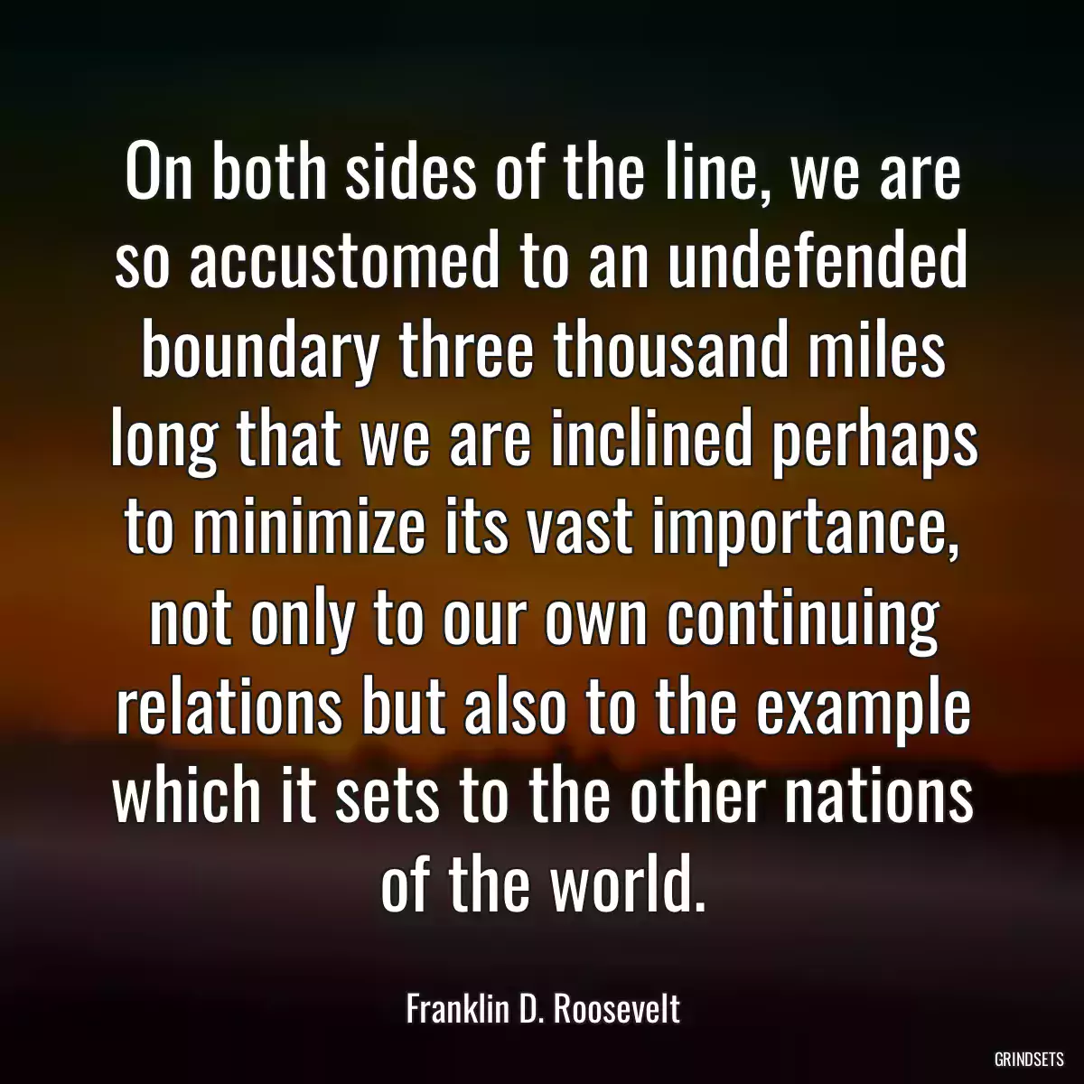 On both sides of the line, we are so accustomed to an undefended boundary three thousand miles long that we are inclined perhaps to minimize its vast importance, not only to our own continuing relations but also to the example which it sets to the other nations of the world.