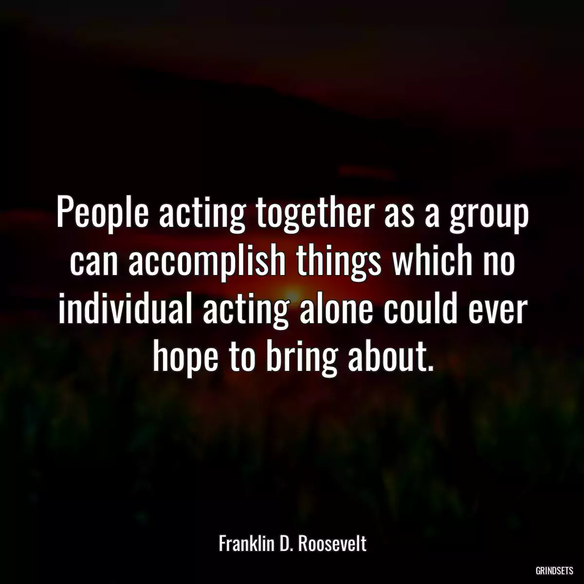 People acting together as a group can accomplish things which no individual acting alone could ever hope to bring about.