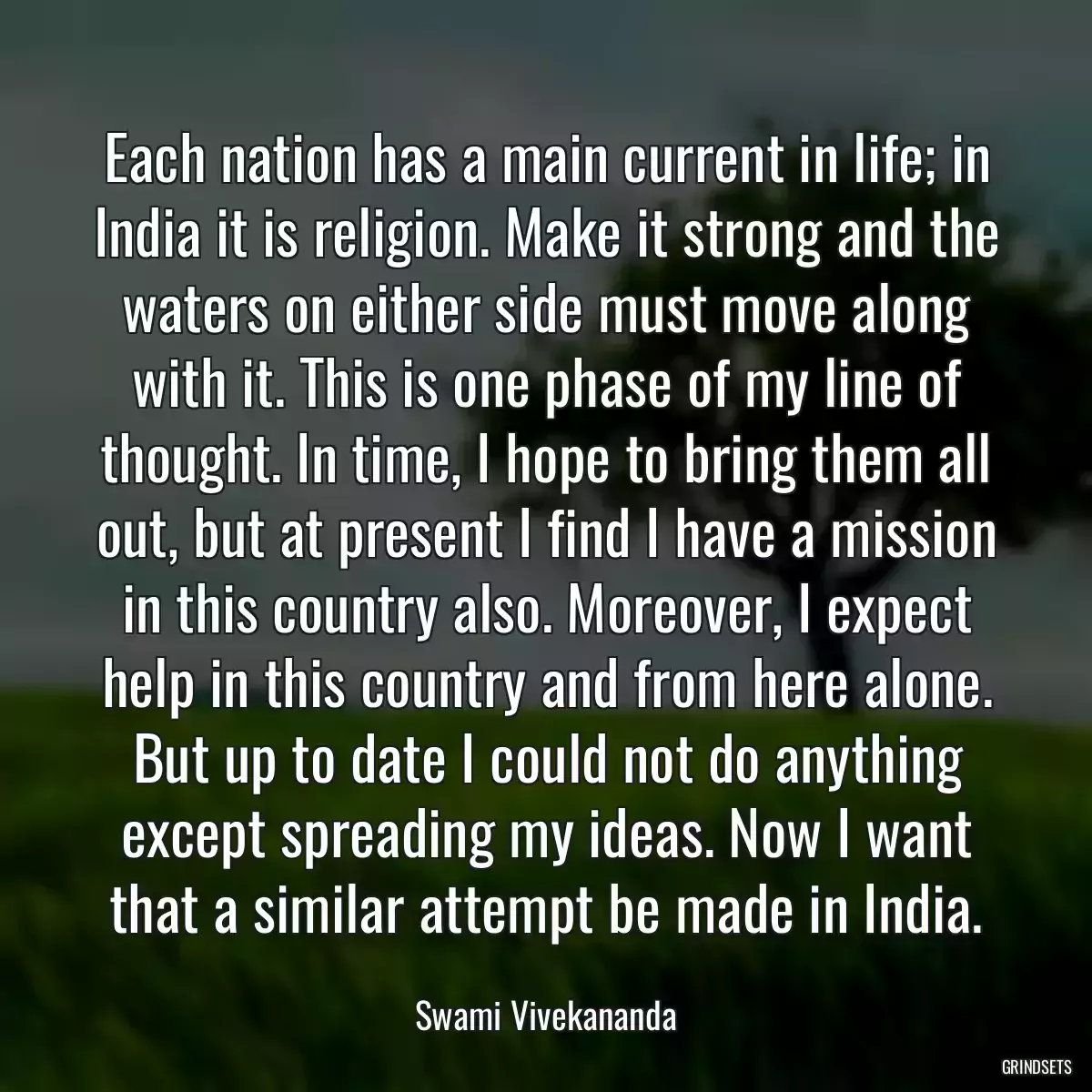 Each nation has a main current in life; in India it is religion. Make it strong and the waters on either side must move along with it. This is one phase of my line of thought. In time, I hope to bring them all out, but at present I find I have a mission in this country also. Moreover, I expect help in this country and from here alone. But up to date I could not do anything except spreading my ideas. Now I want that a similar attempt be made in India.