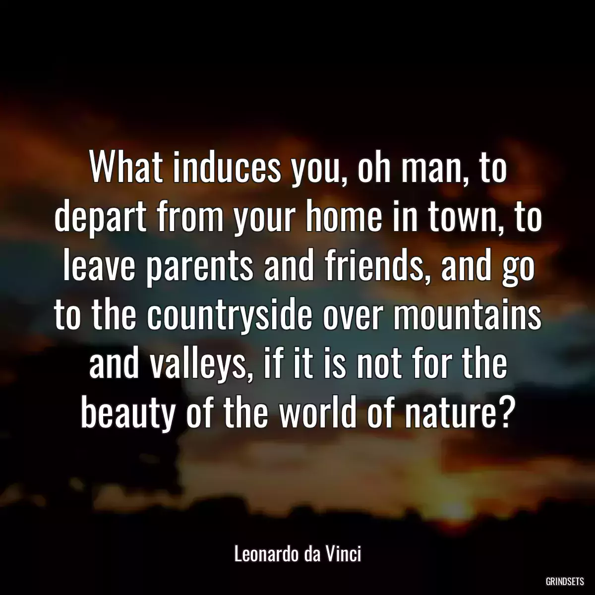 What induces you, oh man, to depart from your home in town, to leave parents and friends, and go to the countryside over mountains and valleys, if it is not for the beauty of the world of nature?